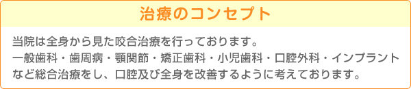 治療のコンセプト 当院は全身から見た咬合治療を行っております。一般歯科・歯周病・顎関節・矯正歯科・小児歯科・口腔外科・インプラントなど総合治療をし、口腔及び全身を改善するように考えております。